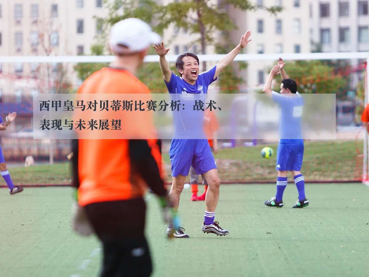 西甲皇马对贝蒂斯比赛分析：战术、表现与未来展望